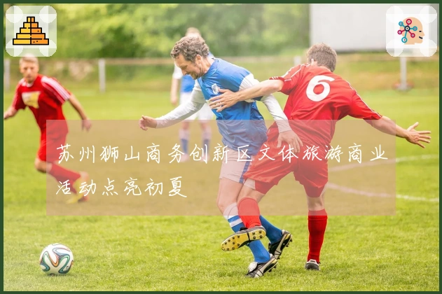 苏州狮山商务创新区文体旅游商业活动点亮初夏
