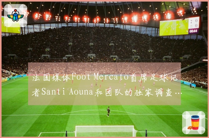 法国媒体Foot Mercato首席足球记者Santi Aouna和团队的独家调查…