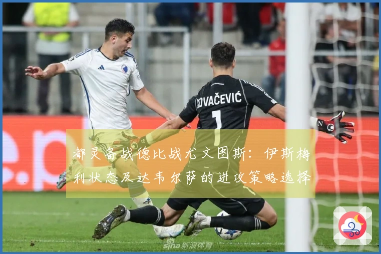 都灵备战德比战尤文图斯：伊斯梅利状态及达韦尔萨的进攻策略选择