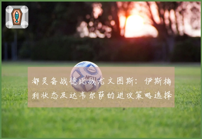 都灵备战德比战尤文图斯：伊斯梅利状态及达韦尔萨的进攻策略选择